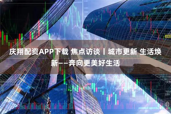 庆翔配资APP下载 焦点访谈丨城市更新&#32;生活焕新——奔向更美好生活