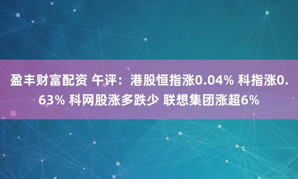 盈丰财富配资 午评：港股恒指涨0.04% 科指涨0.63% 科网股涨多跌少 联想集团涨超6%