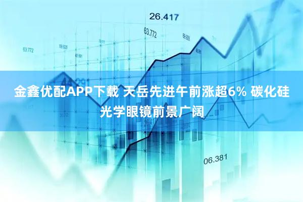 金鑫优配APP下载 天岳先进午前涨超6% 碳化硅光学眼镜前景广阔