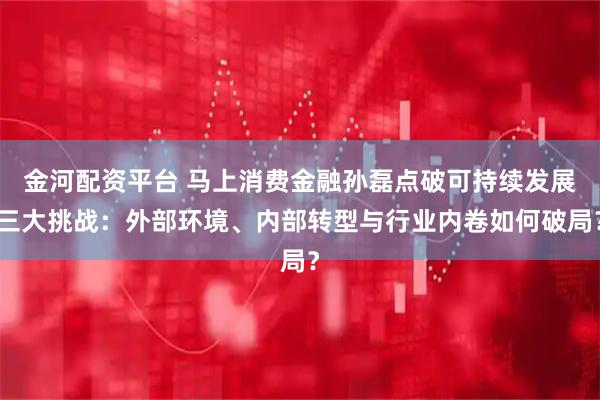 金河配资平台 马上消费金融孙磊点破可持续发展三大挑战：外部环境、内部转型与行业内卷如何破局？