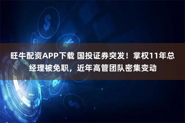 旺牛配资APP下载 国投证券突发！掌权11年总经理被免职，近年高管团队密集变动