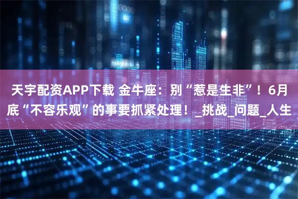 天宇配资APP下载 金牛座：别“惹是生非”！6月底“不容乐观”的事要抓紧处理！_挑战_问题_人生