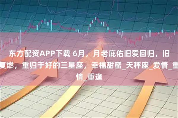东方配资APP下载 6月，月老庇佑旧爱回归，旧情复燃，重归于好的三星座，幸福甜蜜_天秤座_爱情_重逢