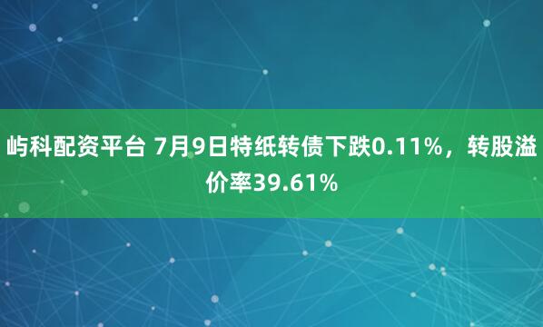 屿科配资平台 7月9日特纸转债下跌0.11%，转股溢价率39.61%