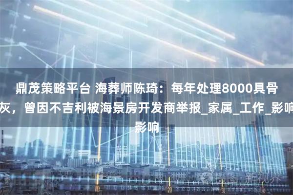 鼎茂策略平台 海葬师陈琦：每年处理8000具骨灰，曾因不吉利被海景房开发商举报_家属_工作_影响