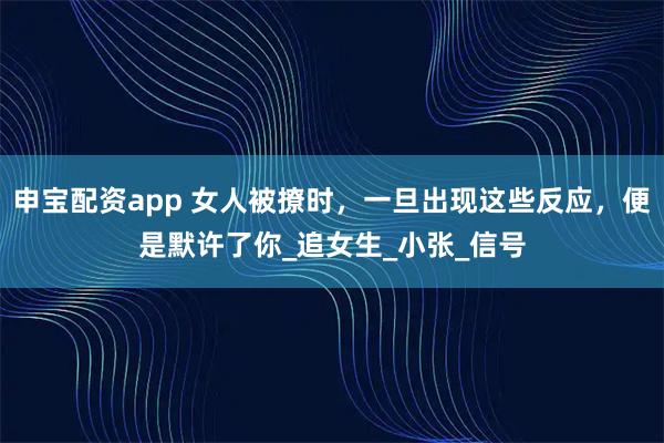 申宝配资app 女人被撩时，一旦出现这些反应，便是默许了你_追女生_小张_信号