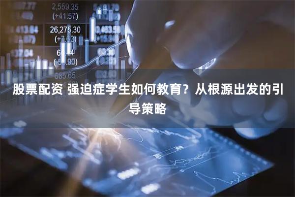 股票配资 强迫症学生如何教育？从根源出发的引导策略