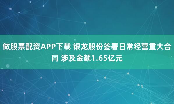 做股票配资APP下载 银龙股份签署日常经营重大合同 涉及金额1.65亿元