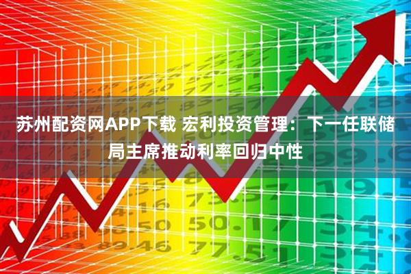 苏州配资网APP下载 宏利投资管理：下一任联储局主席推动利率回归中性