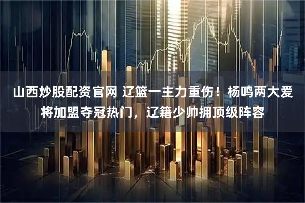山西炒股配资官网 辽篮一主力重伤！杨鸣两大爱将加盟夺冠热门，辽籍少帅拥顶级阵容