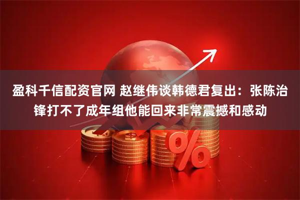 盈科千信配资官网 赵继伟谈韩德君复出：张陈治锋打不了成年组他能回来非常震撼和感动