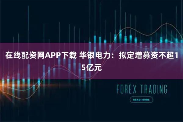 在线配资网APP下载 华银电力：拟定增募资不超15亿元