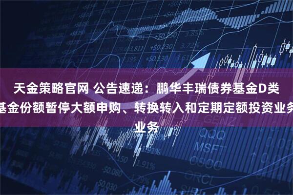 天金策略官网 公告速递：鹏华丰瑞债券基金D类基金份额暂停大额申购、转换转入和定期定额投资业务