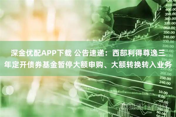 深金优配APP下载 公告速递：西部利得尊逸三年定开债券基金暂停大额申购、大额转换转入业务