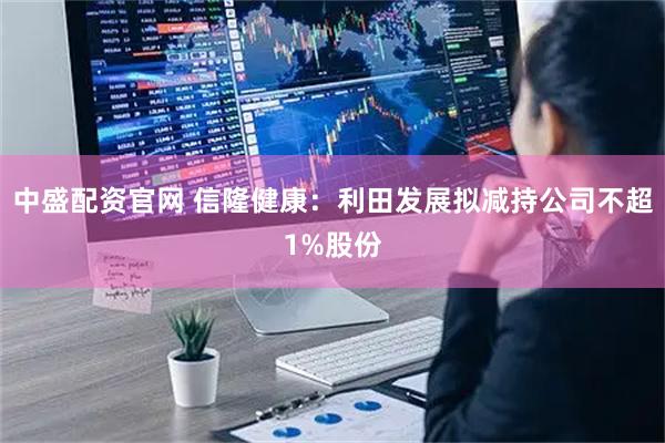 中盛配资官网 信隆健康：利田发展拟减持公司不超1%股份