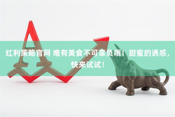 红利策略官网 唯有美食不可辜负哦！甜蜜的诱惑，快来试试！