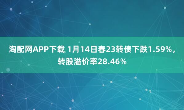 淘配网APP下载 1月14日春23转债下跌1.59%，转股溢价率28.46%