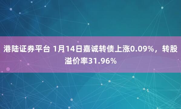 港陆证券平台 1月14日嘉诚转债上涨0.09%，转股溢价率31.96%