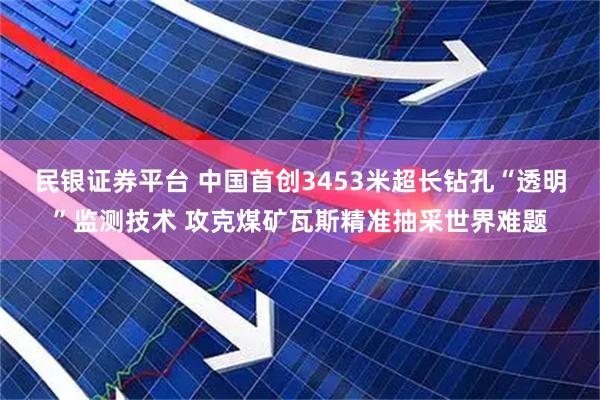 民银证券平台 中国首创3453米超长钻孔“透明”监测技术 攻克煤矿瓦斯精准抽采世界难题