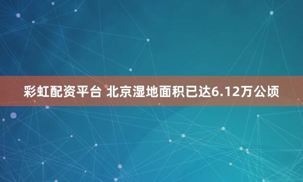 彩虹配资平台 北京湿地面积已达6.12万公顷