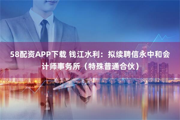 58配资APP下载 钱江水利：拟续聘信永中和会计师事务所（特殊普通合伙）