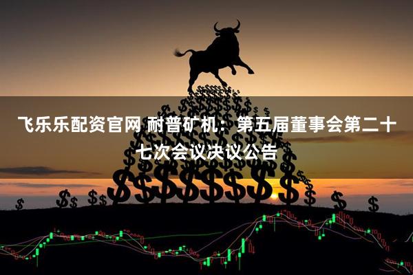 飞乐乐配资官网 耐普矿机：第五届董事会第二十七次会议决议公告