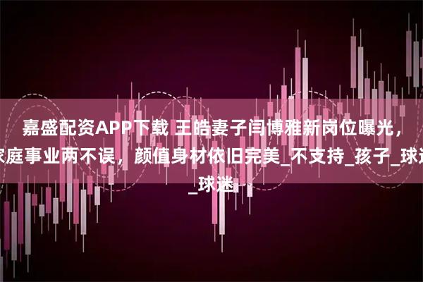 嘉盛配资APP下载 王皓妻子闫博雅新岗位曝光，家庭事业两不误，颜值身材依旧完美_不支持_孩子_球迷