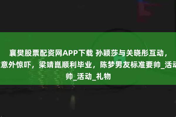 襄樊股票配资网APP下载 孙颖莎与关晓彤互动，王楚钦意外惊吓，梁靖崑顺利毕业，陈梦男友标准要帅_活动_礼物