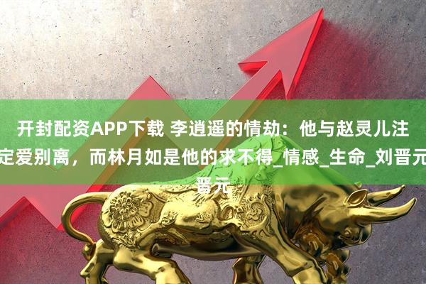 开封配资APP下载 李逍遥的情劫：他与赵灵儿注定爱别离，而林月如是他的求不得_情感_生命_刘晋元