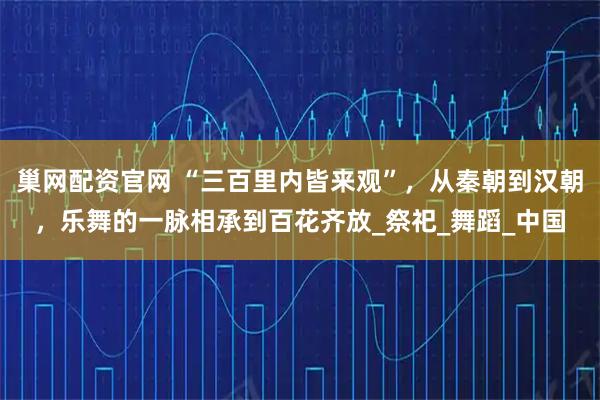 巢网配资官网 “三百里内皆来观”，从秦朝到汉朝，乐舞的一脉相承到百花齐放_祭祀_舞蹈_中国