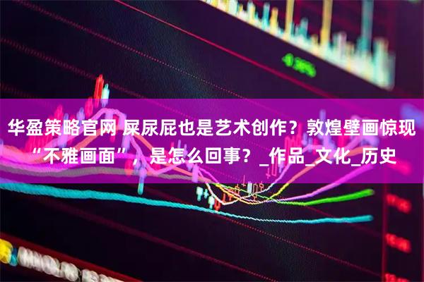 华盈策略官网 屎尿屁也是艺术创作？敦煌壁画惊现“不雅画面”，是怎么回事？_作品_文化_历史
