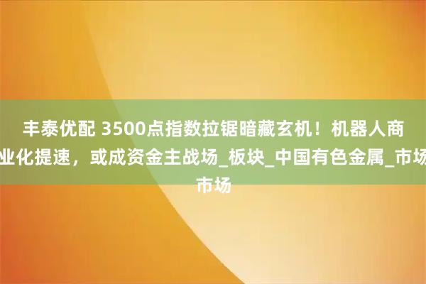 丰泰优配 3500点指数拉锯暗藏玄机！机器人商业化提速，或成资金主战场_板块_中国有色金属_市场