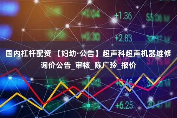 国内杠杆配资 【妇幼·公告】超声科超声机器维修询价公告_审核_陈广玲_报价