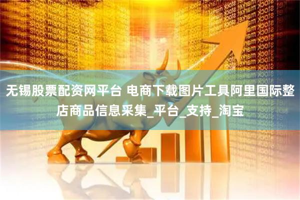 无锡股票配资网平台 电商下载图片工具阿里国际整店商品信息采集_平台_支持_淘宝