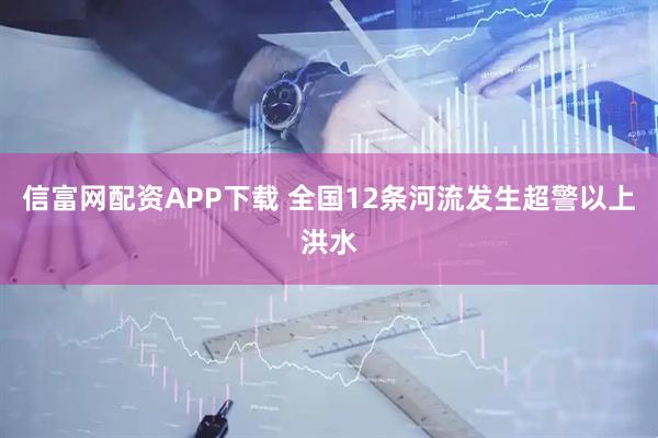 信富网配资APP下载 全国12条河流发生超警以上洪水