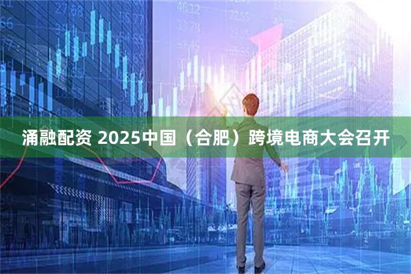 涌融配资 2025中国（合肥）跨境电商大会召开