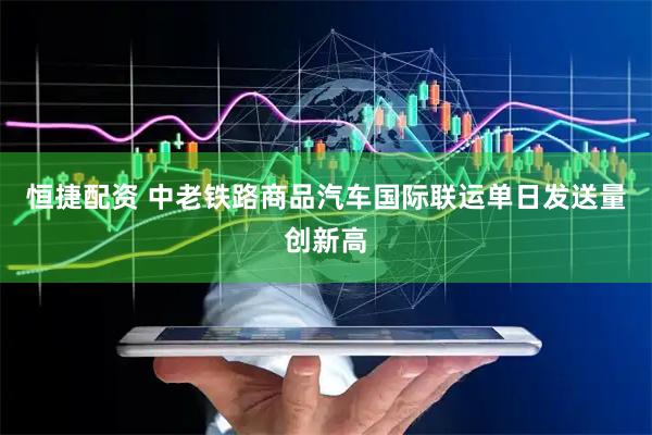 恒捷配资 中老铁路商品汽车国际联运单日发送量创新高