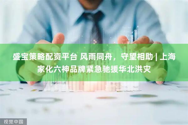 盛宝策略配资平台 风雨同舟，守望相助 | 上海家化六神品牌紧急驰援华北洪灾