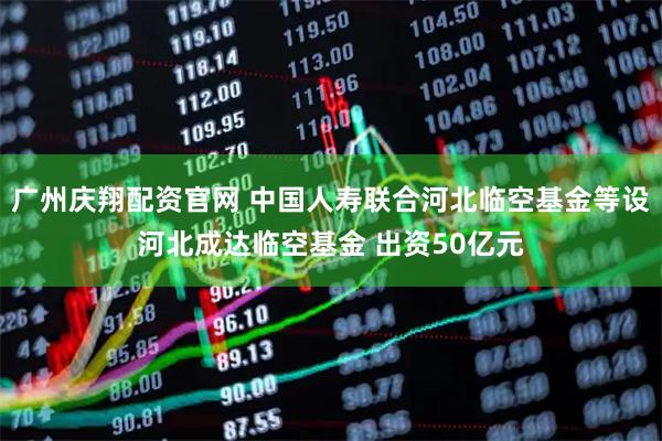 广州庆翔配资官网 中国人寿联合河北临空基金等设河北成达临空基金 出资50亿元
