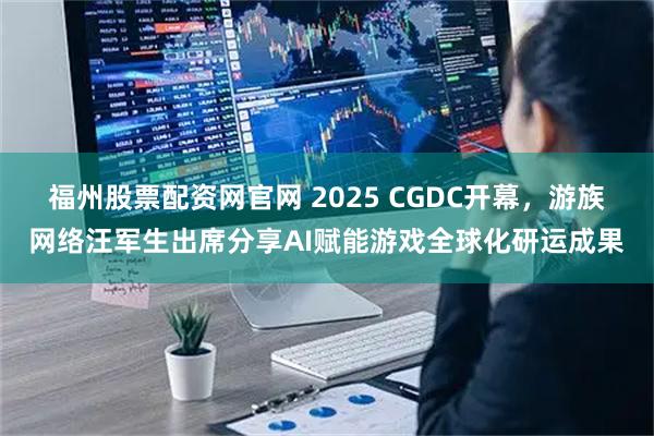 福州股票配资网官网 2025 CGDC开幕，游族网络汪军生出席分享AI赋能游戏全球化研运成果