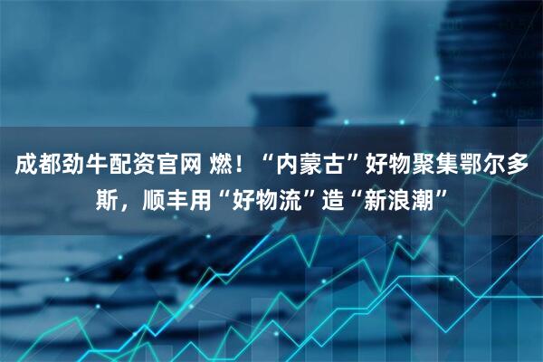 成都劲牛配资官网 燃！“内蒙古”好物聚集鄂尔多斯，顺丰用“好物流”造“新浪潮”