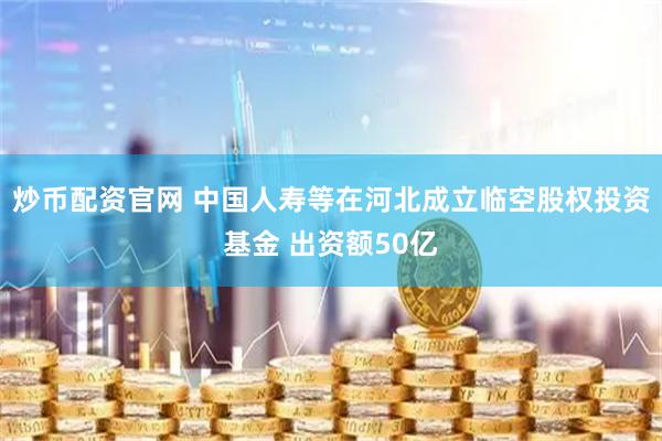 炒币配资官网 中国人寿等在河北成立临空股权投资基金 出资额50亿