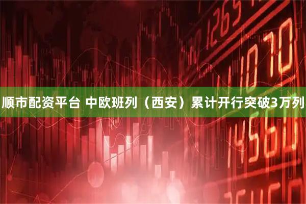 顺市配资平台 中欧班列（西安）累计开行突破3万列