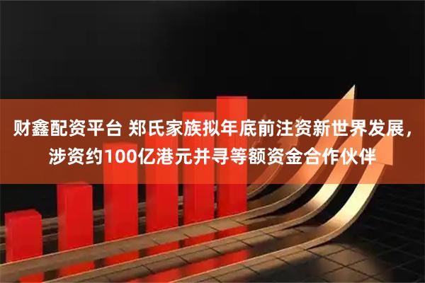 财鑫配资平台 郑氏家族拟年底前注资新世界发展，涉资约100亿港元并寻等额资金合作伙伴