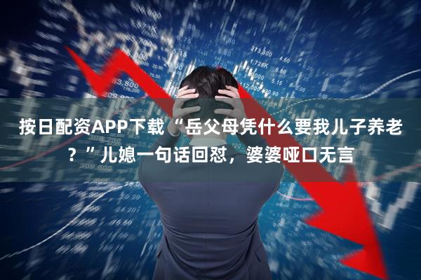 按日配资APP下载 “岳父母凭什么要我儿子养老？”儿媳一句话回怼，婆婆哑口无言