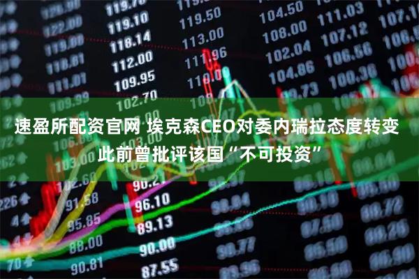速盈所配资官网 埃克森CEO对委内瑞拉态度转变 此前曾批评该国“不可投资”